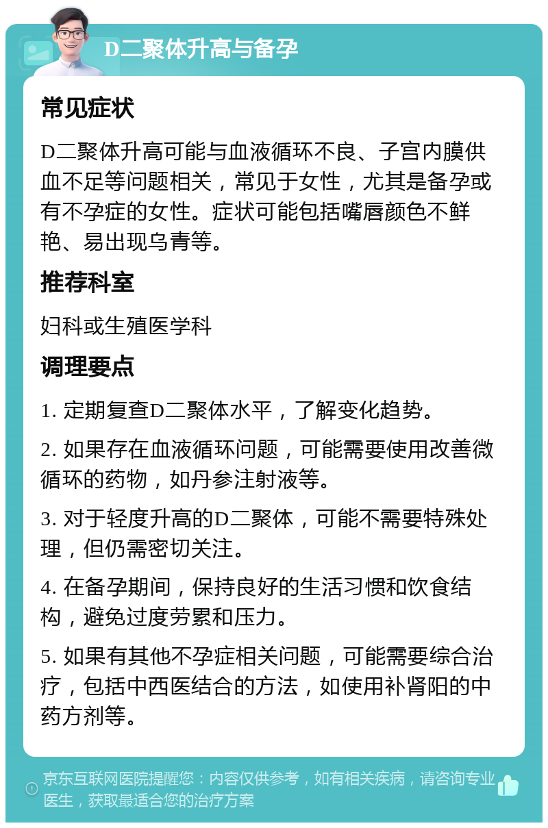 D二聚体升高与备孕 常见症状 D二聚体升高可能与血液循环不良、子宫内膜供血不足等问题相关，常见于女性，尤其是备孕或有不孕症的女性。症状可能包括嘴唇颜色不鲜艳、易出现乌青等。 推荐科室 妇科或生殖医学科 调理要点 1. 定期复查D二聚体水平，了解变化趋势。 2. 如果存在血液循环问题，可能需要使用改善微循环的药物，如丹参注射液等。 3. 对于轻度升高的D二聚体，可能不需要特殊处理，但仍需密切关注。 4. 在备孕期间，保持良好的生活习惯和饮食结构，避免过度劳累和压力。 5. 如果有其他不孕症相关问题，可能需要综合治疗，包括中西医结合的方法，如使用补肾阳的中药方剂等。