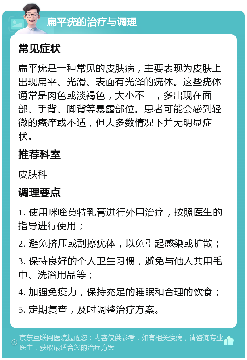 扁平疣的治疗与调理 常见症状 扁平疣是一种常见的皮肤病，主要表现为皮肤上出现扁平、光滑、表面有光泽的疣体。这些疣体通常是肉色或淡褐色，大小不一，多出现在面部、手背、脚背等暴露部位。患者可能会感到轻微的瘙痒或不适，但大多数情况下并无明显症状。 推荐科室 皮肤科 调理要点 1. 使用咪喹莫特乳膏进行外用治疗，按照医生的指导进行使用； 2. 避免挤压或刮擦疣体，以免引起感染或扩散； 3. 保持良好的个人卫生习惯，避免与他人共用毛巾、洗浴用品等； 4. 加强免疫力，保持充足的睡眠和合理的饮食； 5. 定期复查，及时调整治疗方案。