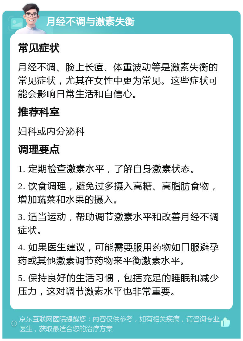 月经不调与激素失衡 常见症状 月经不调、脸上长痘、体重波动等是激素失衡的常见症状，尤其在女性中更为常见。这些症状可能会影响日常生活和自信心。 推荐科室 妇科或内分泌科 调理要点 1. 定期检查激素水平，了解自身激素状态。 2. 饮食调理，避免过多摄入高糖、高脂肪食物，增加蔬菜和水果的摄入。 3. 适当运动，帮助调节激素水平和改善月经不调症状。 4. 如果医生建议，可能需要服用药物如口服避孕药或其他激素调节药物来平衡激素水平。 5. 保持良好的生活习惯，包括充足的睡眠和减少压力，这对调节激素水平也非常重要。