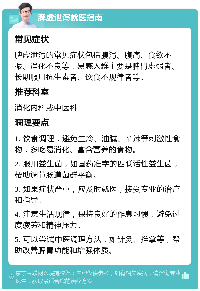 脾虚泄泻就医指南 常见症状 脾虚泄泻的常见症状包括腹泻、腹痛、食欲不振、消化不良等，易感人群主要是脾胃虚弱者、长期服用抗生素者、饮食不规律者等。 推荐科室 消化内科或中医科 调理要点 1. 饮食调理，避免生冷、油腻、辛辣等刺激性食物，多吃易消化、富含营养的食物。 2. 服用益生菌，如国药准字的四联活性益生菌，帮助调节肠道菌群平衡。 3. 如果症状严重，应及时就医，接受专业的治疗和指导。 4. 注意生活规律，保持良好的作息习惯，避免过度疲劳和精神压力。 5. 可以尝试中医调理方法，如针灸、推拿等，帮助改善脾胃功能和增强体质。