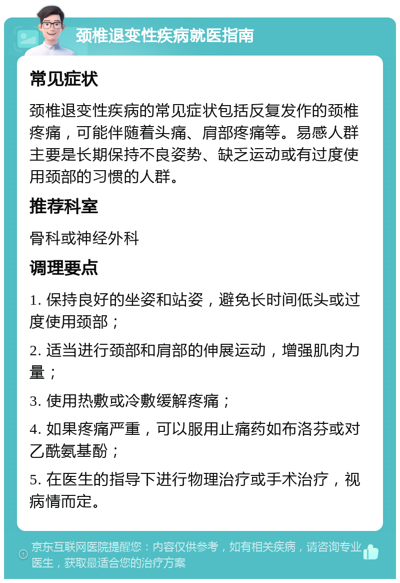 颈椎退变性疾病就医指南 常见症状 颈椎退变性疾病的常见症状包括反复发作的颈椎疼痛，可能伴随着头痛、肩部疼痛等。易感人群主要是长期保持不良姿势、缺乏运动或有过度使用颈部的习惯的人群。 推荐科室 骨科或神经外科 调理要点 1. 保持良好的坐姿和站姿，避免长时间低头或过度使用颈部； 2. 适当进行颈部和肩部的伸展运动，增强肌肉力量； 3. 使用热敷或冷敷缓解疼痛； 4. 如果疼痛严重，可以服用止痛药如布洛芬或对乙酰氨基酚； 5. 在医生的指导下进行物理治疗或手术治疗，视病情而定。