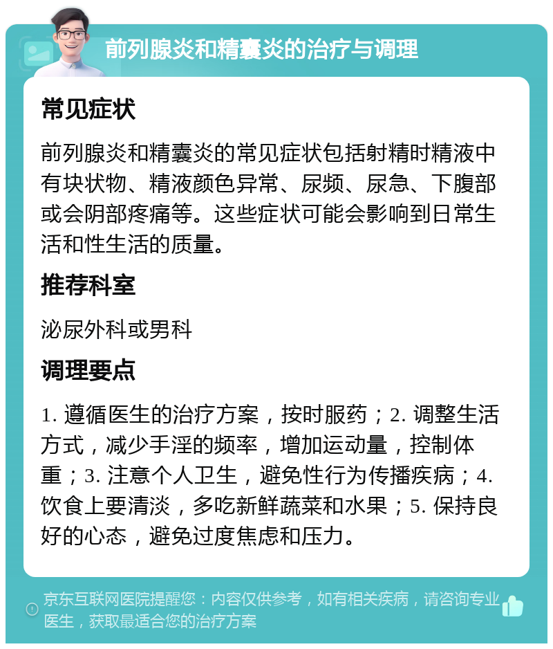 前列腺炎和精囊炎的治疗与调理 常见症状 前列腺炎和精囊炎的常见症状包括射精时精液中有块状物、精液颜色异常、尿频、尿急、下腹部或会阴部疼痛等。这些症状可能会影响到日常生活和性生活的质量。 推荐科室 泌尿外科或男科 调理要点 1. 遵循医生的治疗方案，按时服药；2. 调整生活方式，减少手淫的频率，增加运动量，控制体重；3. 注意个人卫生，避免性行为传播疾病；4. 饮食上要清淡，多吃新鲜蔬菜和水果；5. 保持良好的心态，避免过度焦虑和压力。