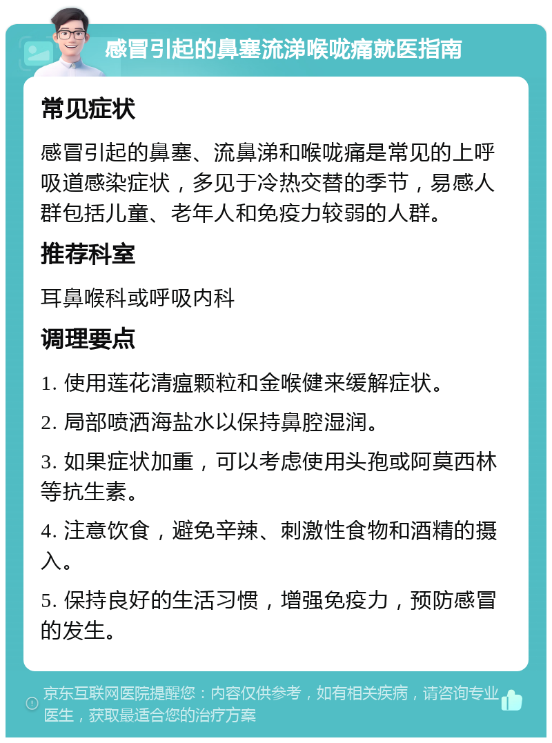 感冒引起的鼻塞流涕喉咙痛就医指南 常见症状 感冒引起的鼻塞、流鼻涕和喉咙痛是常见的上呼吸道感染症状，多见于冷热交替的季节，易感人群包括儿童、老年人和免疫力较弱的人群。 推荐科室 耳鼻喉科或呼吸内科 调理要点 1. 使用莲花清瘟颗粒和金喉健来缓解症状。 2. 局部喷洒海盐水以保持鼻腔湿润。 3. 如果症状加重，可以考虑使用头孢或阿莫西林等抗生素。 4. 注意饮食，避免辛辣、刺激性食物和酒精的摄入。 5. 保持良好的生活习惯，增强免疫力，预防感冒的发生。