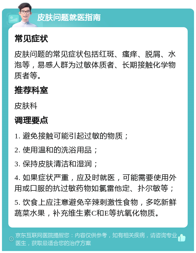 皮肤问题就医指南 常见症状 皮肤问题的常见症状包括红斑、瘙痒、脱屑、水泡等，易感人群为过敏体质者、长期接触化学物质者等。 推荐科室 皮肤科 调理要点 1. 避免接触可能引起过敏的物质； 2. 使用温和的洗浴用品； 3. 保持皮肤清洁和湿润； 4. 如果症状严重，应及时就医，可能需要使用外用或口服的抗过敏药物如氯雷他定、扑尔敏等； 5. 饮食上应注意避免辛辣刺激性食物，多吃新鲜蔬菜水果，补充维生素C和E等抗氧化物质。