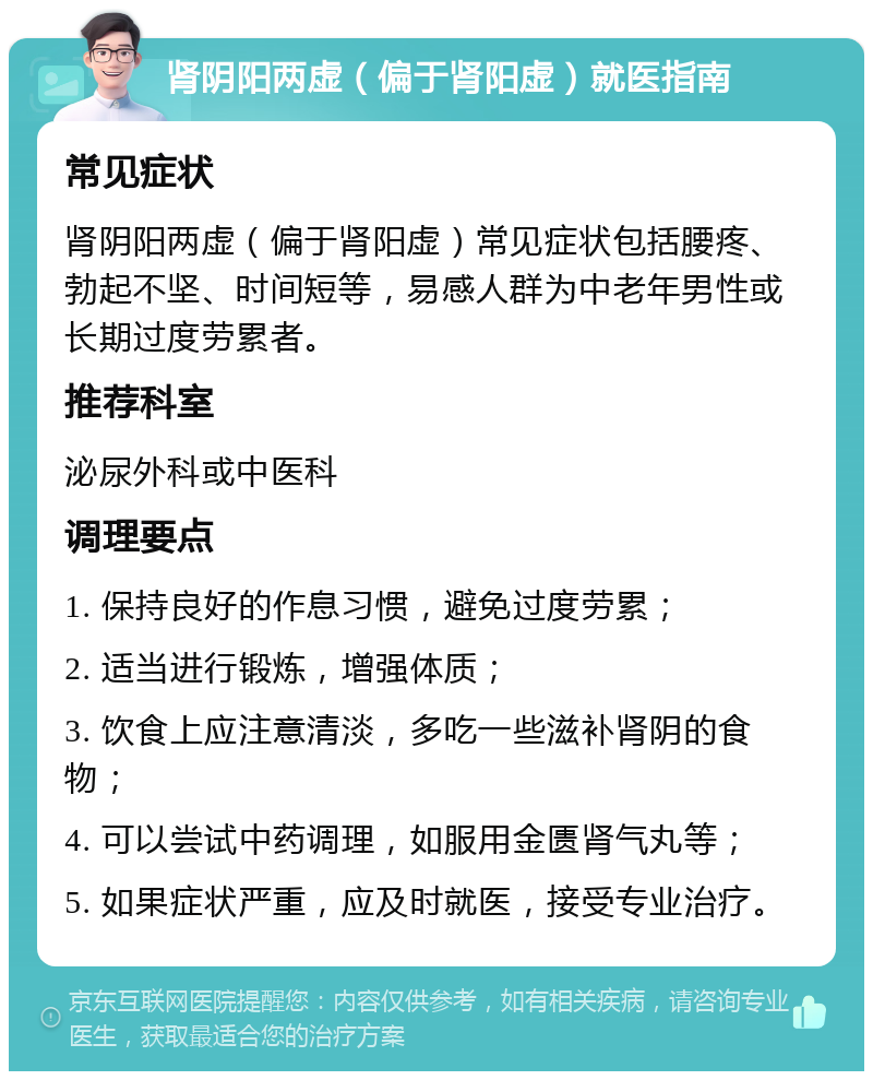 肾阴阳两虚（偏于肾阳虚）就医指南 常见症状 肾阴阳两虚（偏于肾阳虚）常见症状包括腰疼、勃起不坚、时间短等，易感人群为中老年男性或长期过度劳累者。 推荐科室 泌尿外科或中医科 调理要点 1. 保持良好的作息习惯，避免过度劳累； 2. 适当进行锻炼，增强体质； 3. 饮食上应注意清淡，多吃一些滋补肾阴的食物； 4. 可以尝试中药调理，如服用金匮肾气丸等； 5. 如果症状严重，应及时就医，接受专业治疗。