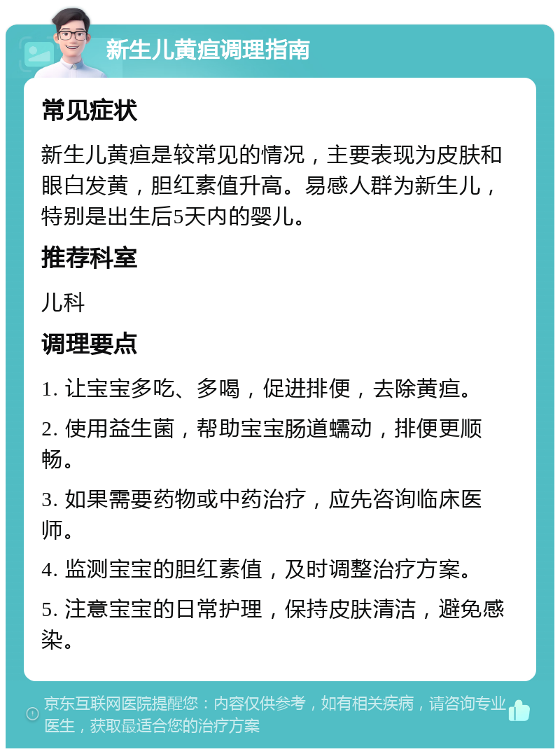 新生儿黄疸调理指南 常见症状 新生儿黄疸是较常见的情况，主要表现为皮肤和眼白发黄，胆红素值升高。易感人群为新生儿，特别是出生后5天内的婴儿。 推荐科室 儿科 调理要点 1. 让宝宝多吃、多喝，促进排便，去除黄疸。 2. 使用益生菌，帮助宝宝肠道蠕动，排便更顺畅。 3. 如果需要药物或中药治疗，应先咨询临床医师。 4. 监测宝宝的胆红素值，及时调整治疗方案。 5. 注意宝宝的日常护理，保持皮肤清洁，避免感染。