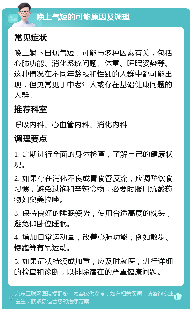 晚上气短的可能原因及调理 常见症状 晚上躺下出现气短，可能与多种因素有关，包括心肺功能、消化系统问题、体重、睡眠姿势等。这种情况在不同年龄段和性别的人群中都可能出现，但更常见于中老年人或存在基础健康问题的人群。 推荐科室 呼吸内科、心血管内科、消化内科 调理要点 1. 定期进行全面的身体检查，了解自己的健康状况。 2. 如果存在消化不良或胃食管反流，应调整饮食习惯，避免过饱和辛辣食物，必要时服用抗酸药物如奥美拉唑。 3. 保持良好的睡眠姿势，使用合适高度的枕头，避免仰卧位睡眠。 4. 增加日常运动量，改善心肺功能，例如散步、慢跑等有氧运动。 5. 如果症状持续或加重，应及时就医，进行详细的检查和诊断，以排除潜在的严重健康问题。