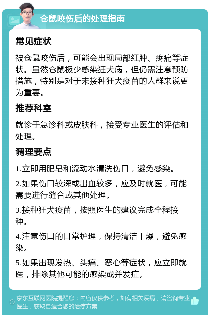 仓鼠咬伤后的处理指南 常见症状 被仓鼠咬伤后，可能会出现局部红肿、疼痛等症状。虽然仓鼠极少感染狂犬病，但仍需注意预防措施，特别是对于未接种狂犬疫苗的人群来说更为重要。 推荐科室 就诊于急诊科或皮肤科，接受专业医生的评估和处理。 调理要点 1.立即用肥皂和流动水清洗伤口，避免感染。 2.如果伤口较深或出血较多，应及时就医，可能需要进行缝合或其他处理。 3.接种狂犬疫苗，按照医生的建议完成全程接种。 4.注意伤口的日常护理，保持清洁干燥，避免感染。 5.如果出现发热、头痛、恶心等症状，应立即就医，排除其他可能的感染或并发症。