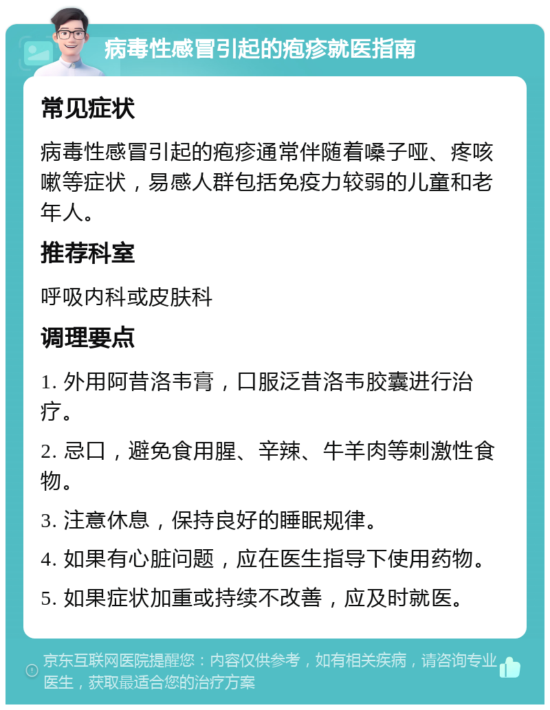 病毒性感冒引起的疱疹就医指南 常见症状 病毒性感冒引起的疱疹通常伴随着嗓子哑、疼咳嗽等症状，易感人群包括免疫力较弱的儿童和老年人。 推荐科室 呼吸内科或皮肤科 调理要点 1. 外用阿昔洛韦膏，口服泛昔洛韦胶囊进行治疗。 2. 忌口，避免食用腥、辛辣、牛羊肉等刺激性食物。 3. 注意休息，保持良好的睡眠规律。 4. 如果有心脏问题，应在医生指导下使用药物。 5. 如果症状加重或持续不改善，应及时就医。