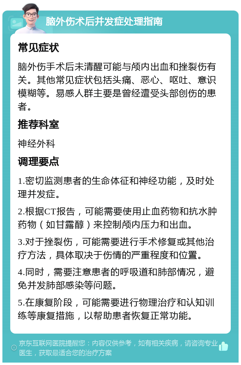 脑外伤术后并发症处理指南 常见症状 脑外伤手术后未清醒可能与颅内出血和挫裂伤有关。其他常见症状包括头痛、恶心、呕吐、意识模糊等。易感人群主要是曾经遭受头部创伤的患者。 推荐科室 神经外科 调理要点 1.密切监测患者的生命体征和神经功能，及时处理并发症。 2.根据CT报告，可能需要使用止血药物和抗水肿药物（如甘露醇）来控制颅内压力和出血。 3.对于挫裂伤，可能需要进行手术修复或其他治疗方法，具体取决于伤情的严重程度和位置。 4.同时，需要注意患者的呼吸道和肺部情况，避免并发肺部感染等问题。 5.在康复阶段，可能需要进行物理治疗和认知训练等康复措施，以帮助患者恢复正常功能。