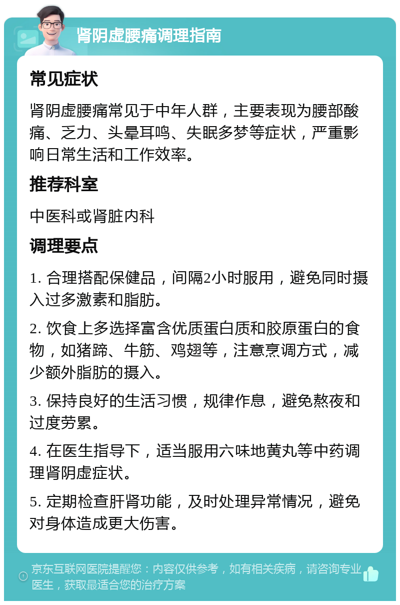 肾阴虚腰痛调理指南 常见症状 肾阴虚腰痛常见于中年人群，主要表现为腰部酸痛、乏力、头晕耳鸣、失眠多梦等症状，严重影响日常生活和工作效率。 推荐科室 中医科或肾脏内科 调理要点 1. 合理搭配保健品，间隔2小时服用，避免同时摄入过多激素和脂肪。 2. 饮食上多选择富含优质蛋白质和胶原蛋白的食物，如猪蹄、牛筋、鸡翅等，注意烹调方式，减少额外脂肪的摄入。 3. 保持良好的生活习惯，规律作息，避免熬夜和过度劳累。 4. 在医生指导下，适当服用六味地黄丸等中药调理肾阴虚症状。 5. 定期检查肝肾功能，及时处理异常情况，避免对身体造成更大伤害。