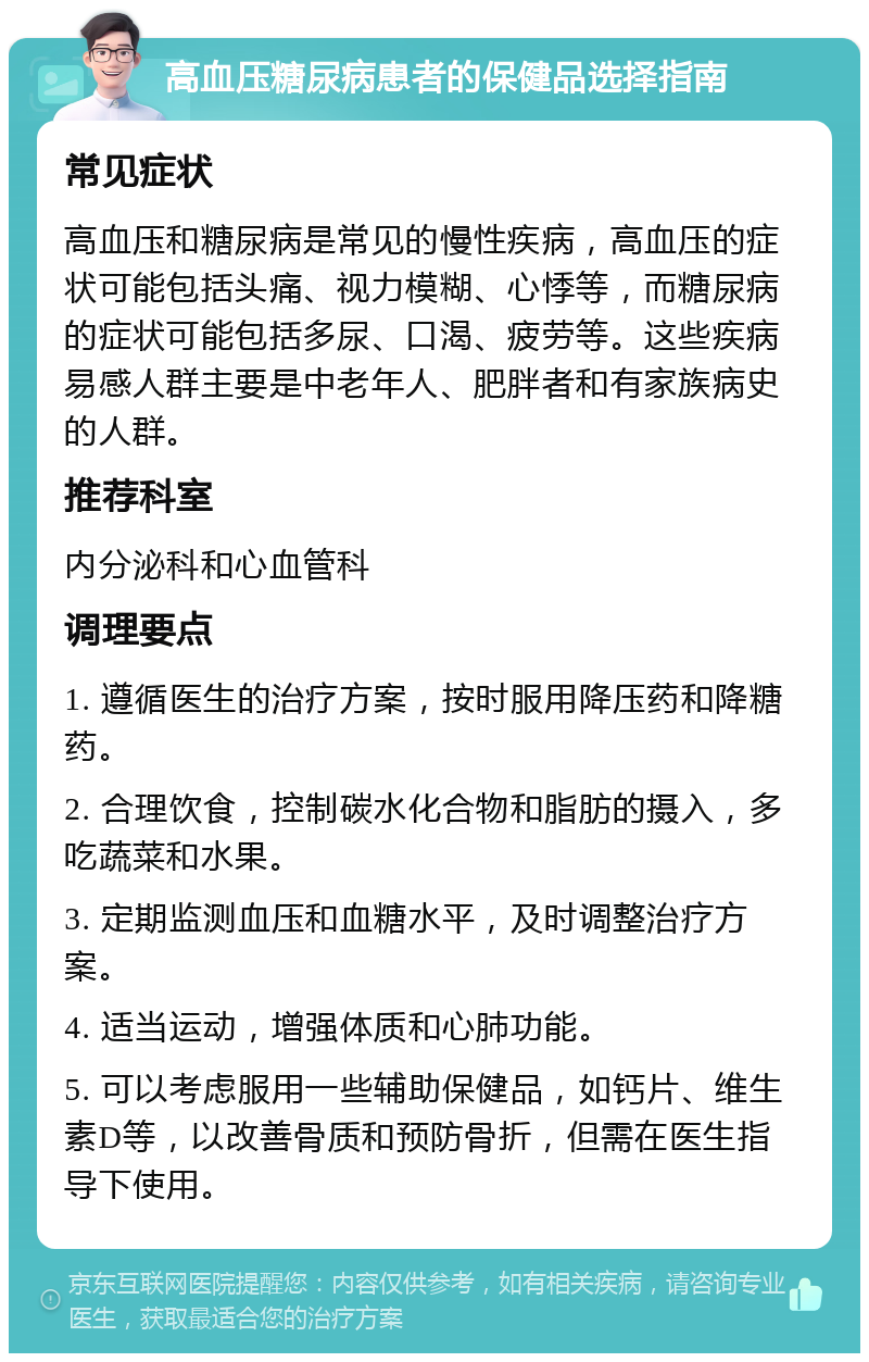 高血压糖尿病患者的保健品选择指南 常见症状 高血压和糖尿病是常见的慢性疾病，高血压的症状可能包括头痛、视力模糊、心悸等，而糖尿病的症状可能包括多尿、口渴、疲劳等。这些疾病易感人群主要是中老年人、肥胖者和有家族病史的人群。 推荐科室 内分泌科和心血管科 调理要点 1. 遵循医生的治疗方案，按时服用降压药和降糖药。 2. 合理饮食，控制碳水化合物和脂肪的摄入，多吃蔬菜和水果。 3. 定期监测血压和血糖水平，及时调整治疗方案。 4. 适当运动，增强体质和心肺功能。 5. 可以考虑服用一些辅助保健品，如钙片、维生素D等，以改善骨质和预防骨折，但需在医生指导下使用。