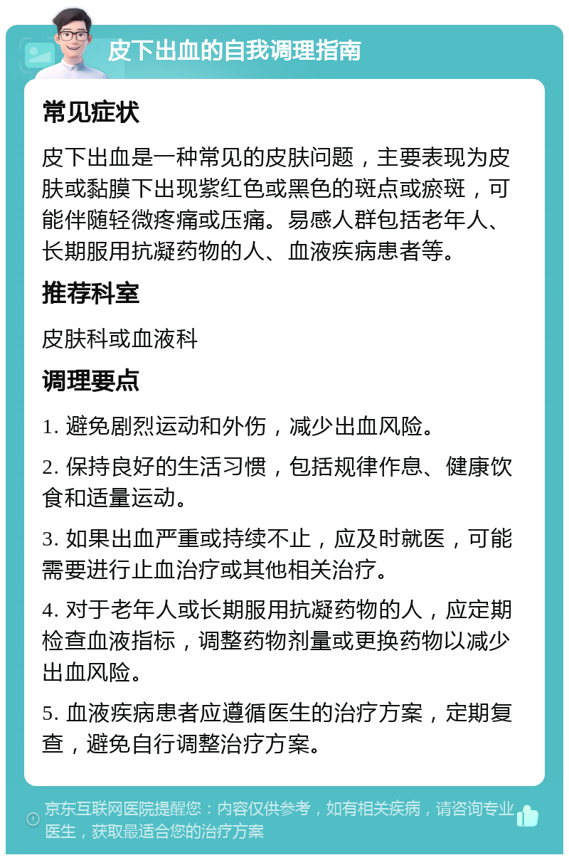 皮下出血的自我调理指南 常见症状 皮下出血是一种常见的皮肤问题，主要表现为皮肤或黏膜下出现紫红色或黑色的斑点或瘀斑，可能伴随轻微疼痛或压痛。易感人群包括老年人、长期服用抗凝药物的人、血液疾病患者等。 推荐科室 皮肤科或血液科 调理要点 1. 避免剧烈运动和外伤，减少出血风险。 2. 保持良好的生活习惯，包括规律作息、健康饮食和适量运动。 3. 如果出血严重或持续不止，应及时就医，可能需要进行止血治疗或其他相关治疗。 4. 对于老年人或长期服用抗凝药物的人，应定期检查血液指标，调整药物剂量或更换药物以减少出血风险。 5. 血液疾病患者应遵循医生的治疗方案，定期复查，避免自行调整治疗方案。