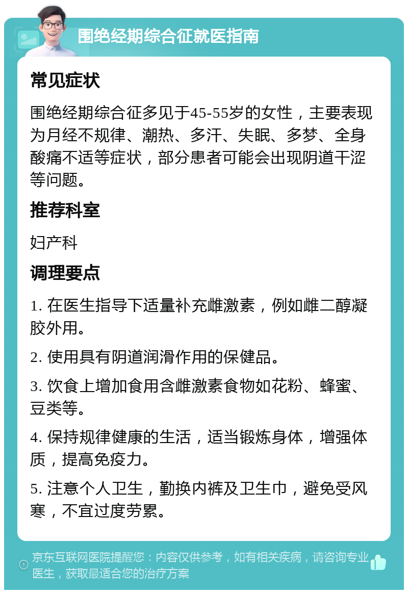 围绝经期综合征就医指南 常见症状 围绝经期综合征多见于45-55岁的女性，主要表现为月经不规律、潮热、多汗、失眠、多梦、全身酸痛不适等症状，部分患者可能会出现阴道干涩等问题。 推荐科室 妇产科 调理要点 1. 在医生指导下适量补充雌激素，例如雌二醇凝胶外用。 2. 使用具有阴道润滑作用的保健品。 3. 饮食上增加食用含雌激素食物如花粉、蜂蜜、豆类等。 4. 保持规律健康的生活，适当锻炼身体，增强体质，提高免疫力。 5. 注意个人卫生，勤换内裤及卫生巾，避免受风寒，不宜过度劳累。