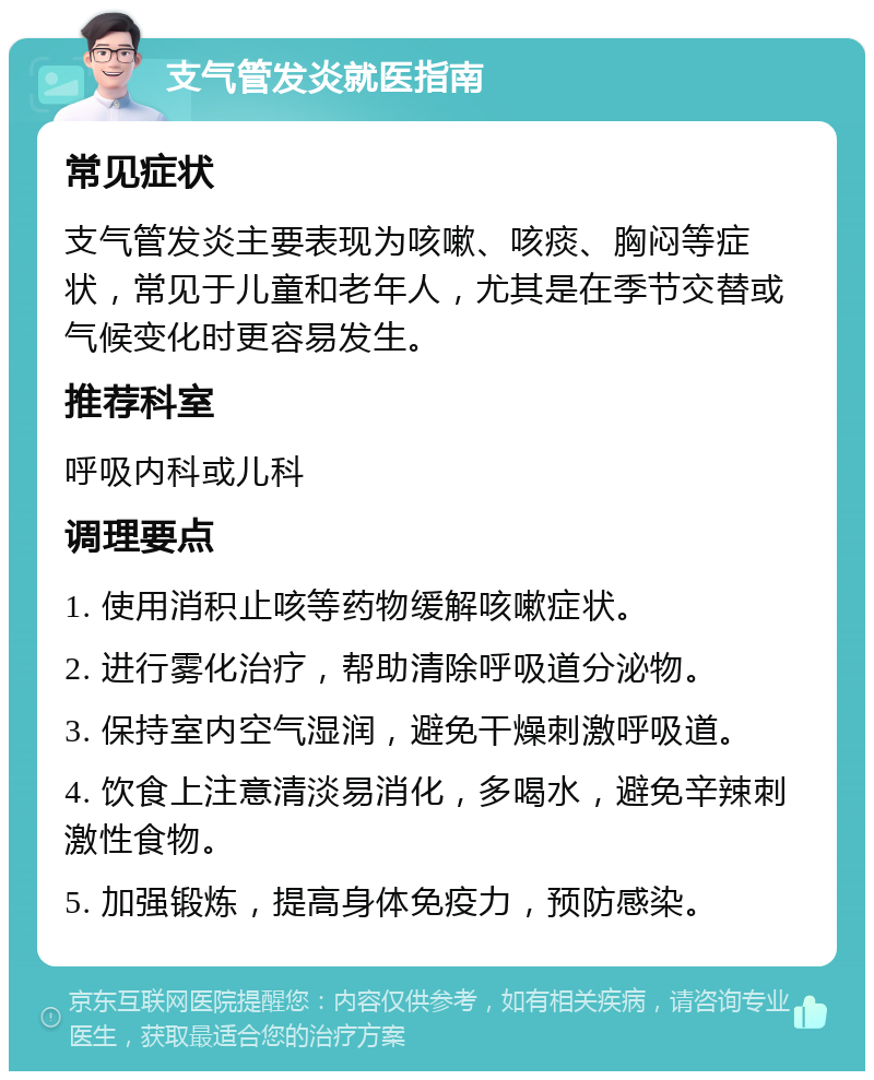 支气管发炎就医指南 常见症状 支气管发炎主要表现为咳嗽、咳痰、胸闷等症状，常见于儿童和老年人，尤其是在季节交替或气候变化时更容易发生。 推荐科室 呼吸内科或儿科 调理要点 1. 使用消积止咳等药物缓解咳嗽症状。 2. 进行雾化治疗，帮助清除呼吸道分泌物。 3. 保持室内空气湿润，避免干燥刺激呼吸道。 4. 饮食上注意清淡易消化，多喝水，避免辛辣刺激性食物。 5. 加强锻炼，提高身体免疫力，预防感染。