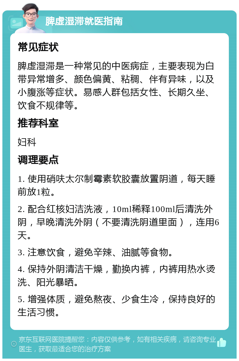 脾虚湿滞就医指南 常见症状 脾虚湿滞是一种常见的中医病症，主要表现为白带异常增多、颜色偏黄、粘稠、伴有异味，以及小腹涨等症状。易感人群包括女性、长期久坐、饮食不规律等。 推荐科室 妇科 调理要点 1. 使用硝呋太尔制霉素软胶囊放置阴道，每天睡前放1粒。 2. 配合红核妇洁洗液，10ml稀释100ml后清洗外阴，早晚清洗外阴（不要清洗阴道里面），连用6天。 3. 注意饮食，避免辛辣、油腻等食物。 4. 保持外阴清洁干燥，勤换内裤，内裤用热水烫洗、阳光暴晒。 5. 增强体质，避免熬夜、少食生冷，保持良好的生活习惯。