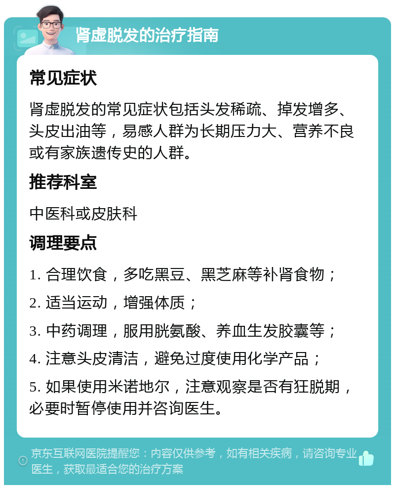 肾虚脱发的治疗指南 常见症状 肾虚脱发的常见症状包括头发稀疏、掉发增多、头皮出油等，易感人群为长期压力大、营养不良或有家族遗传史的人群。 推荐科室 中医科或皮肤科 调理要点 1. 合理饮食，多吃黑豆、黑芝麻等补肾食物； 2. 适当运动，增强体质； 3. 中药调理，服用胱氨酸、养血生发胶囊等； 4. 注意头皮清洁，避免过度使用化学产品； 5. 如果使用米诺地尔，注意观察是否有狂脱期，必要时暂停使用并咨询医生。