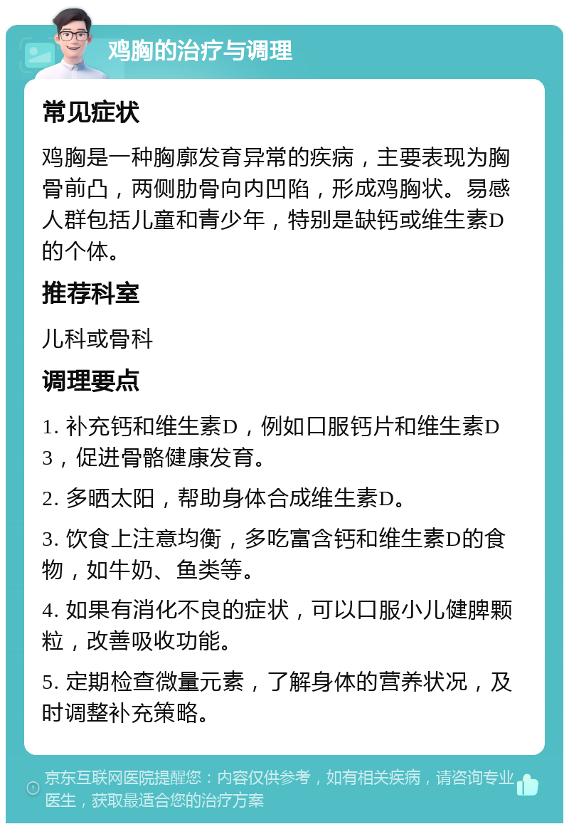 鸡胸的治疗与调理 常见症状 鸡胸是一种胸廓发育异常的疾病，主要表现为胸骨前凸，两侧肋骨向内凹陷，形成鸡胸状。易感人群包括儿童和青少年，特别是缺钙或维生素D的个体。 推荐科室 儿科或骨科 调理要点 1. 补充钙和维生素D，例如口服钙片和维生素D3，促进骨骼健康发育。 2. 多晒太阳，帮助身体合成维生素D。 3. 饮食上注意均衡，多吃富含钙和维生素D的食物，如牛奶、鱼类等。 4. 如果有消化不良的症状，可以口服小儿健脾颗粒，改善吸收功能。 5. 定期检查微量元素，了解身体的营养状况，及时调整补充策略。