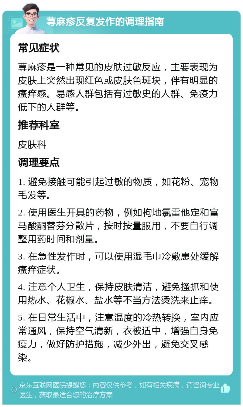 荨麻疹反复发作的调理指南 常见症状 荨麻疹是一种常见的皮肤过敏反应，主要表现为皮肤上突然出现红色或皮肤色斑块，伴有明显的瘙痒感。易感人群包括有过敏史的人群、免疫力低下的人群等。 推荐科室 皮肤科 调理要点 1. 避免接触可能引起过敏的物质，如花粉、宠物毛发等。 2. 使用医生开具的药物，例如枸地氯雷他定和富马酸酮替芬分散片，按时按量服用，不要自行调整用药时间和剂量。 3. 在急性发作时，可以使用湿毛巾冷敷患处缓解瘙痒症状。 4. 注意个人卫生，保持皮肤清洁，避免搔抓和使用热水、花椒水、盐水等不当方法烫洗来止痒。 5. 在日常生活中，注意温度的冷热转换，室内应常通风，保持空气清新，衣被适中，增强自身免疫力，做好防护措施，减少外出，避免交叉感染。