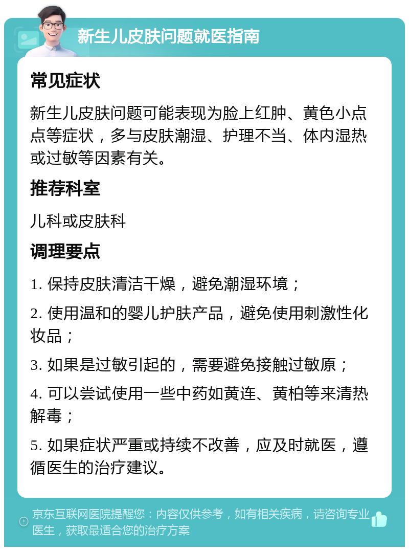 新生儿皮肤问题就医指南 常见症状 新生儿皮肤问题可能表现为脸上红肿、黄色小点点等症状，多与皮肤潮湿、护理不当、体内湿热或过敏等因素有关。 推荐科室 儿科或皮肤科 调理要点 1. 保持皮肤清洁干燥，避免潮湿环境； 2. 使用温和的婴儿护肤产品，避免使用刺激性化妆品； 3. 如果是过敏引起的，需要避免接触过敏原； 4. 可以尝试使用一些中药如黄连、黄柏等来清热解毒； 5. 如果症状严重或持续不改善，应及时就医，遵循医生的治疗建议。