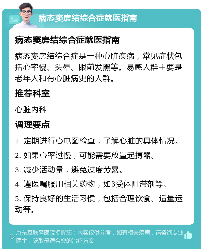 病态窦房结综合症就医指南 病态窦房结综合症就医指南 病态窦房结综合症是一种心脏疾病，常见症状包括心率慢、头晕、眼前发黑等。易感人群主要是老年人和有心脏病史的人群。 推荐科室 心脏内科 调理要点 1. 定期进行心电图检查，了解心脏的具体情况。 2. 如果心率过慢，可能需要放置起搏器。 3. 减少活动量，避免过度劳累。 4. 遵医嘱服用相关药物，如β受体阻滞剂等。 5. 保持良好的生活习惯，包括合理饮食、适量运动等。