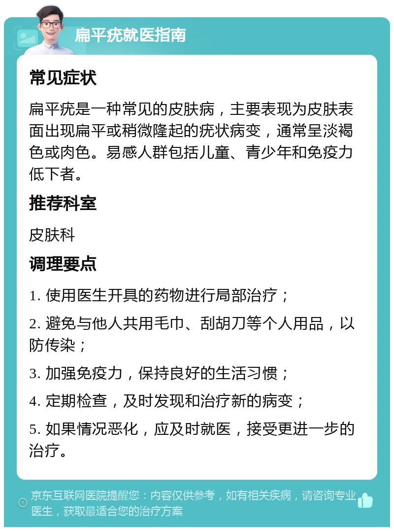 扁平疣就医指南 常见症状 扁平疣是一种常见的皮肤病，主要表现为皮肤表面出现扁平或稍微隆起的疣状病变，通常呈淡褐色或肉色。易感人群包括儿童、青少年和免疫力低下者。 推荐科室 皮肤科 调理要点 1. 使用医生开具的药物进行局部治疗； 2. 避免与他人共用毛巾、刮胡刀等个人用品，以防传染； 3. 加强免疫力，保持良好的生活习惯； 4. 定期检查，及时发现和治疗新的病变； 5. 如果情况恶化，应及时就医，接受更进一步的治疗。