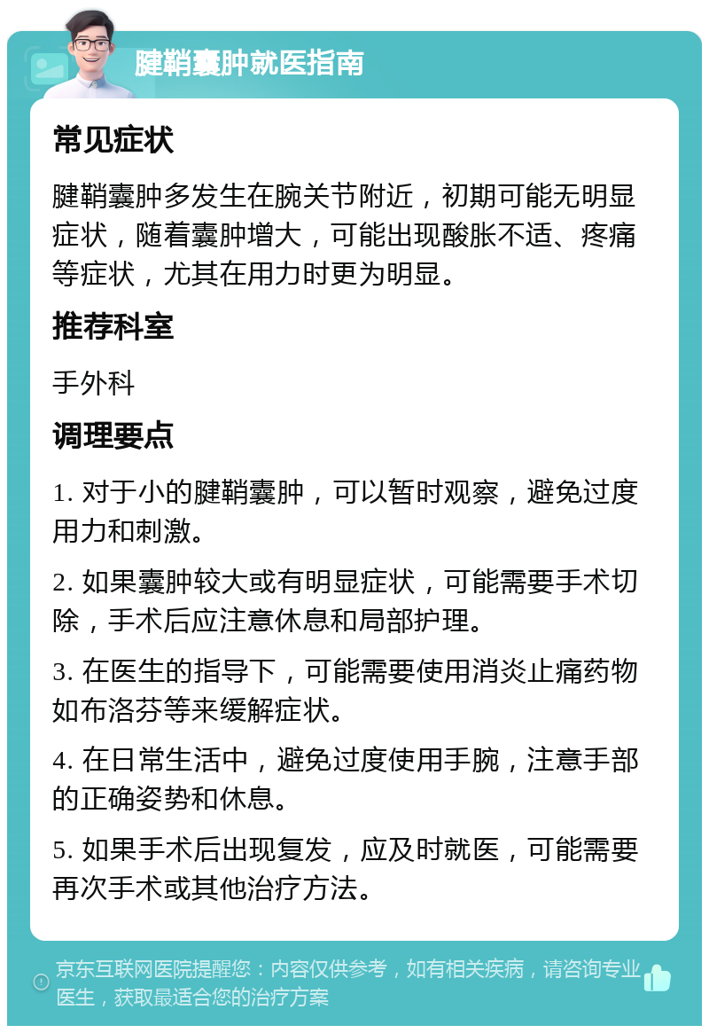 腱鞘囊肿就医指南 常见症状 腱鞘囊肿多发生在腕关节附近，初期可能无明显症状，随着囊肿增大，可能出现酸胀不适、疼痛等症状，尤其在用力时更为明显。 推荐科室 手外科 调理要点 1. 对于小的腱鞘囊肿，可以暂时观察，避免过度用力和刺激。 2. 如果囊肿较大或有明显症状，可能需要手术切除，手术后应注意休息和局部护理。 3. 在医生的指导下，可能需要使用消炎止痛药物如布洛芬等来缓解症状。 4. 在日常生活中，避免过度使用手腕，注意手部的正确姿势和休息。 5. 如果手术后出现复发，应及时就医，可能需要再次手术或其他治疗方法。