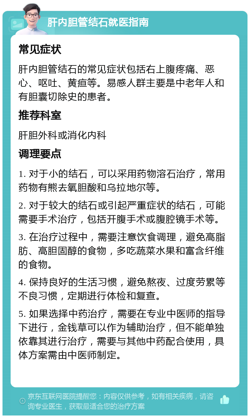 肝内胆管结石就医指南 常见症状 肝内胆管结石的常见症状包括右上腹疼痛、恶心、呕吐、黄疸等。易感人群主要是中老年人和有胆囊切除史的患者。 推荐科室 肝胆外科或消化内科 调理要点 1. 对于小的结石，可以采用药物溶石治疗，常用药物有熊去氧胆酸和乌拉地尔等。 2. 对于较大的结石或引起严重症状的结石，可能需要手术治疗，包括开腹手术或腹腔镜手术等。 3. 在治疗过程中，需要注意饮食调理，避免高脂肪、高胆固醇的食物，多吃蔬菜水果和富含纤维的食物。 4. 保持良好的生活习惯，避免熬夜、过度劳累等不良习惯，定期进行体检和复查。 5. 如果选择中药治疗，需要在专业中医师的指导下进行，金钱草可以作为辅助治疗，但不能单独依靠其进行治疗，需要与其他中药配合使用，具体方案需由中医师制定。