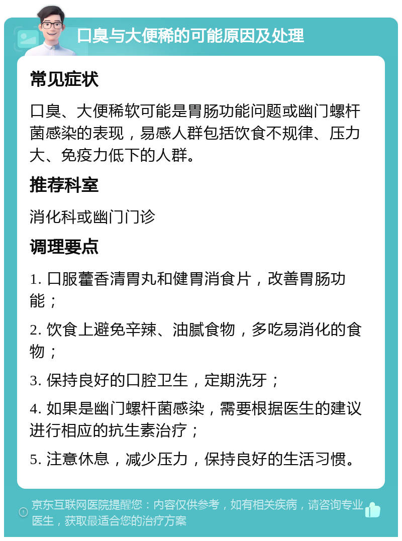 口臭与大便稀的可能原因及处理 常见症状 口臭、大便稀软可能是胃肠功能问题或幽门螺杆菌感染的表现，易感人群包括饮食不规律、压力大、免疫力低下的人群。 推荐科室 消化科或幽门门诊 调理要点 1. 口服藿香清胃丸和健胃消食片，改善胃肠功能； 2. 饮食上避免辛辣、油腻食物，多吃易消化的食物； 3. 保持良好的口腔卫生，定期洗牙； 4. 如果是幽门螺杆菌感染，需要根据医生的建议进行相应的抗生素治疗； 5. 注意休息，减少压力，保持良好的生活习惯。