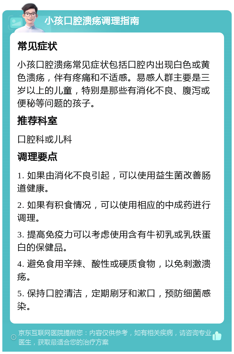 小孩口腔溃疡调理指南 常见症状 小孩口腔溃疡常见症状包括口腔内出现白色或黄色溃疡，伴有疼痛和不适感。易感人群主要是三岁以上的儿童，特别是那些有消化不良、腹泻或便秘等问题的孩子。 推荐科室 口腔科或儿科 调理要点 1. 如果由消化不良引起，可以使用益生菌改善肠道健康。 2. 如果有积食情况，可以使用相应的中成药进行调理。 3. 提高免疫力可以考虑使用含有牛初乳或乳铁蛋白的保健品。 4. 避免食用辛辣、酸性或硬质食物，以免刺激溃疡。 5. 保持口腔清洁，定期刷牙和漱口，预防细菌感染。