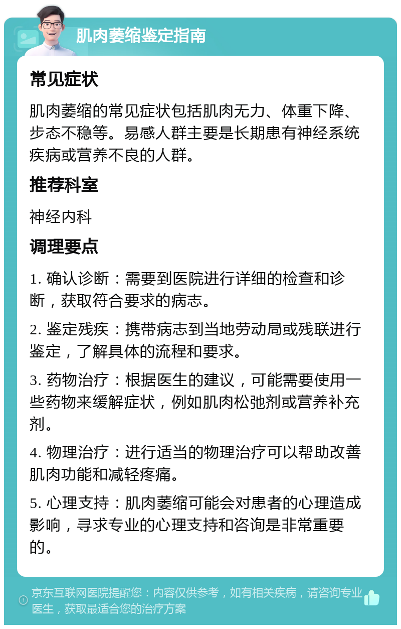 肌肉萎缩鉴定指南 常见症状 肌肉萎缩的常见症状包括肌肉无力、体重下降、步态不稳等。易感人群主要是长期患有神经系统疾病或营养不良的人群。 推荐科室 神经内科 调理要点 1. 确认诊断：需要到医院进行详细的检查和诊断，获取符合要求的病志。 2. 鉴定残疾：携带病志到当地劳动局或残联进行鉴定，了解具体的流程和要求。 3. 药物治疗：根据医生的建议，可能需要使用一些药物来缓解症状，例如肌肉松弛剂或营养补充剂。 4. 物理治疗：进行适当的物理治疗可以帮助改善肌肉功能和减轻疼痛。 5. 心理支持：肌肉萎缩可能会对患者的心理造成影响，寻求专业的心理支持和咨询是非常重要的。