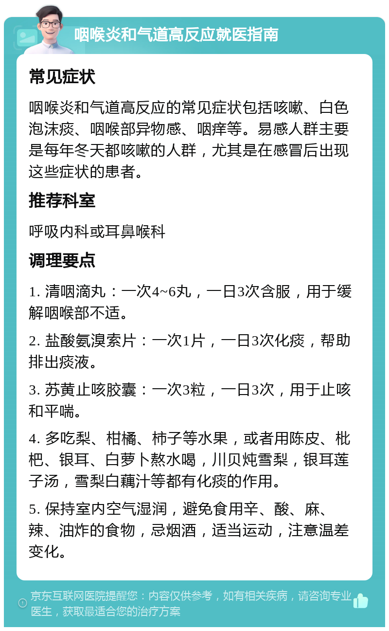 咽喉炎和气道高反应就医指南 常见症状 咽喉炎和气道高反应的常见症状包括咳嗽、白色泡沫痰、咽喉部异物感、咽痒等。易感人群主要是每年冬天都咳嗽的人群，尤其是在感冒后出现这些症状的患者。 推荐科室 呼吸内科或耳鼻喉科 调理要点 1. 清咽滴丸：一次4~6丸，一日3次含服，用于缓解咽喉部不适。 2. 盐酸氨溴索片：一次1片，一日3次化痰，帮助排出痰液。 3. 苏黄止咳胶囊：一次3粒，一日3次，用于止咳和平喘。 4. 多吃梨、柑橘、柿子等水果，或者用陈皮、枇杷、银耳、白萝卜熬水喝，川贝炖雪梨，银耳莲子汤，雪梨白藕汁等都有化痰的作用。 5. 保持室内空气湿润，避免食用辛、酸、麻、辣、油炸的食物，忌烟酒，适当运动，注意温差变化。