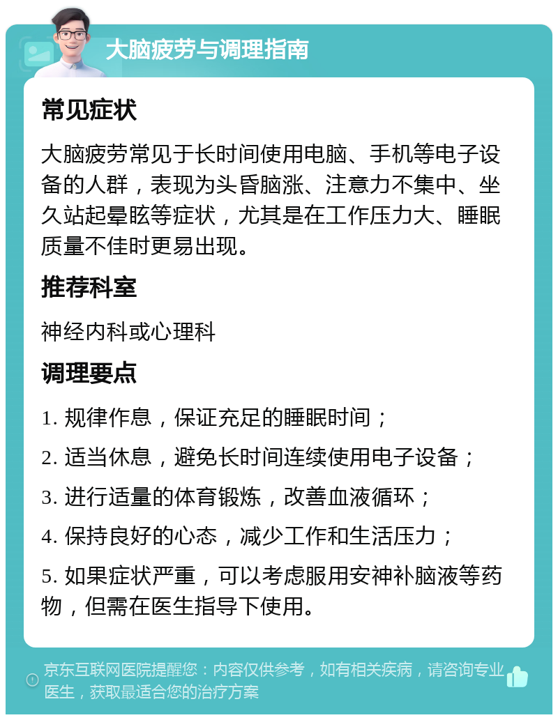 大脑疲劳与调理指南 常见症状 大脑疲劳常见于长时间使用电脑、手机等电子设备的人群，表现为头昏脑涨、注意力不集中、坐久站起晕眩等症状，尤其是在工作压力大、睡眠质量不佳时更易出现。 推荐科室 神经内科或心理科 调理要点 1. 规律作息，保证充足的睡眠时间； 2. 适当休息，避免长时间连续使用电子设备； 3. 进行适量的体育锻炼，改善血液循环； 4. 保持良好的心态，减少工作和生活压力； 5. 如果症状严重，可以考虑服用安神补脑液等药物，但需在医生指导下使用。