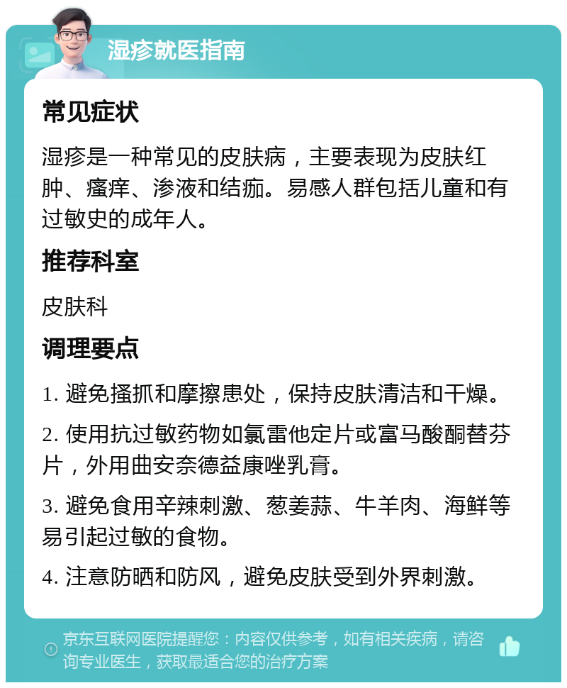 湿疹就医指南 常见症状 湿疹是一种常见的皮肤病，主要表现为皮肤红肿、瘙痒、渗液和结痂。易感人群包括儿童和有过敏史的成年人。 推荐科室 皮肤科 调理要点 1. 避免搔抓和摩擦患处，保持皮肤清洁和干燥。 2. 使用抗过敏药物如氯雷他定片或富马酸酮替芬片，外用曲安奈德益康唑乳膏。 3. 避免食用辛辣刺激、葱姜蒜、牛羊肉、海鲜等易引起过敏的食物。 4. 注意防晒和防风，避免皮肤受到外界刺激。