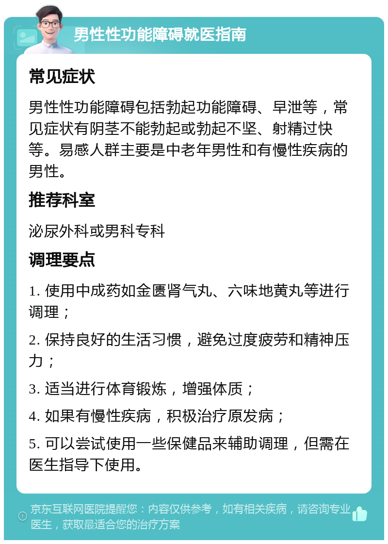 男性性功能障碍就医指南 常见症状 男性性功能障碍包括勃起功能障碍、早泄等，常见症状有阴茎不能勃起或勃起不坚、射精过快等。易感人群主要是中老年男性和有慢性疾病的男性。 推荐科室 泌尿外科或男科专科 调理要点 1. 使用中成药如金匮肾气丸、六味地黄丸等进行调理； 2. 保持良好的生活习惯，避免过度疲劳和精神压力； 3. 适当进行体育锻炼，增强体质； 4. 如果有慢性疾病，积极治疗原发病； 5. 可以尝试使用一些保健品来辅助调理，但需在医生指导下使用。