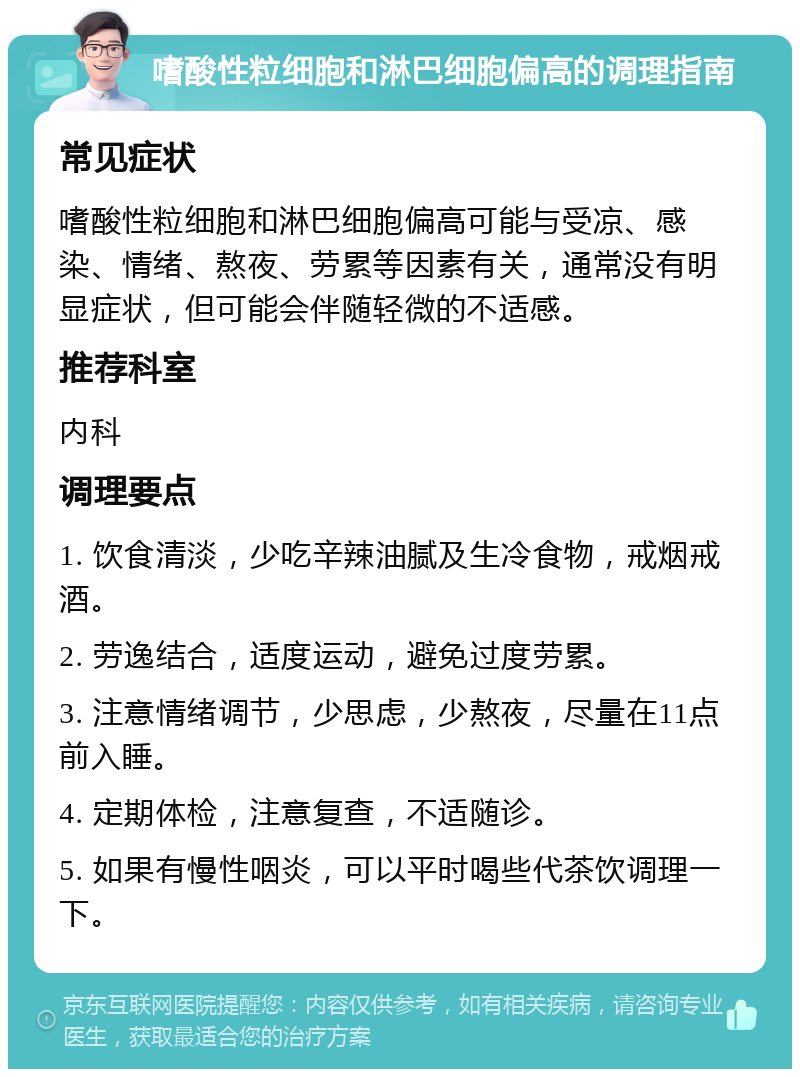 嗜酸性粒细胞和淋巴细胞偏高的调理指南 常见症状 嗜酸性粒细胞和淋巴细胞偏高可能与受凉、感染、情绪、熬夜、劳累等因素有关，通常没有明显症状，但可能会伴随轻微的不适感。 推荐科室 内科 调理要点 1. 饮食清淡，少吃辛辣油腻及生冷食物，戒烟戒酒。 2. 劳逸结合，适度运动，避免过度劳累。 3. 注意情绪调节，少思虑，少熬夜，尽量在11点前入睡。 4. 定期体检，注意复查，不适随诊。 5. 如果有慢性咽炎，可以平时喝些代茶饮调理一下。