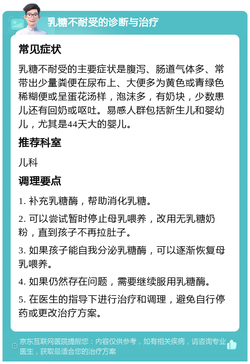 乳糖不耐受的诊断与治疗 常见症状 乳糖不耐受的主要症状是腹泻、肠道气体多、常带出少量粪便在尿布上、大便多为黄色或青绿色稀糊便或呈蛋花汤样，泡沫多，有奶块，少数患儿还有回奶或呕吐。易感人群包括新生儿和婴幼儿，尤其是44天大的婴儿。 推荐科室 儿科 调理要点 1. 补充乳糖酶，帮助消化乳糖。 2. 可以尝试暂时停止母乳喂养，改用无乳糖奶粉，直到孩子不再拉肚子。 3. 如果孩子能自我分泌乳糖酶，可以逐渐恢复母乳喂养。 4. 如果仍然存在问题，需要继续服用乳糖酶。 5. 在医生的指导下进行治疗和调理，避免自行停药或更改治疗方案。