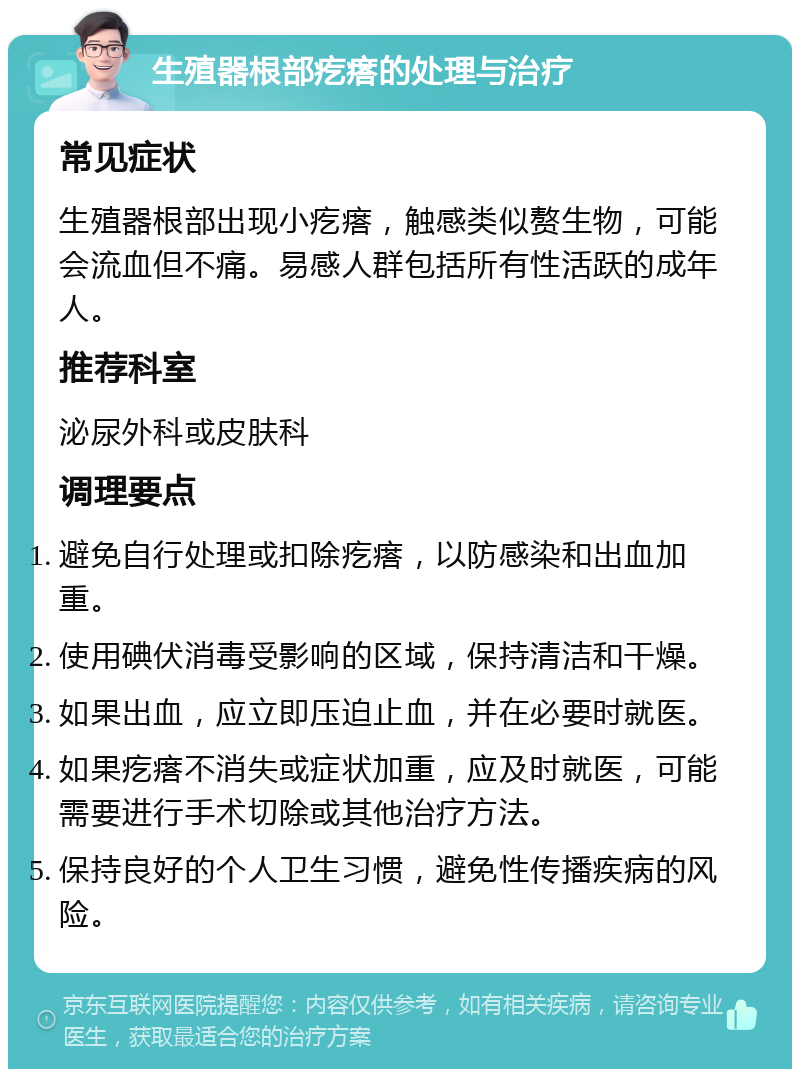 生殖器根部疙瘩的处理与治疗 常见症状 生殖器根部出现小疙瘩，触感类似赘生物，可能会流血但不痛。易感人群包括所有性活跃的成年人。 推荐科室 泌尿外科或皮肤科 调理要点 避免自行处理或扣除疙瘩，以防感染和出血加重。 使用碘伏消毒受影响的区域，保持清洁和干燥。 如果出血，应立即压迫止血，并在必要时就医。 如果疙瘩不消失或症状加重，应及时就医，可能需要进行手术切除或其他治疗方法。 保持良好的个人卫生习惯，避免性传播疾病的风险。