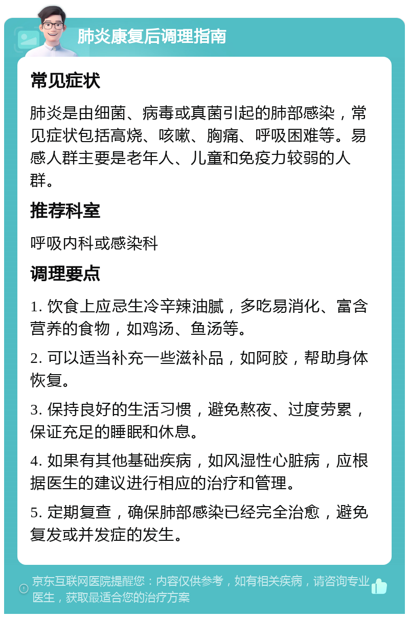 肺炎康复后调理指南 常见症状 肺炎是由细菌、病毒或真菌引起的肺部感染，常见症状包括高烧、咳嗽、胸痛、呼吸困难等。易感人群主要是老年人、儿童和免疫力较弱的人群。 推荐科室 呼吸内科或感染科 调理要点 1. 饮食上应忌生冷辛辣油腻，多吃易消化、富含营养的食物，如鸡汤、鱼汤等。 2. 可以适当补充一些滋补品，如阿胶，帮助身体恢复。 3. 保持良好的生活习惯，避免熬夜、过度劳累，保证充足的睡眠和休息。 4. 如果有其他基础疾病，如风湿性心脏病，应根据医生的建议进行相应的治疗和管理。 5. 定期复查，确保肺部感染已经完全治愈，避免复发或并发症的发生。