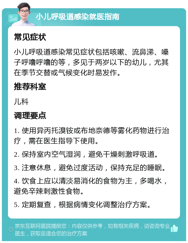 小儿呼吸道感染就医指南 常见症状 小儿呼吸道感染常见症状包括咳嗽、流鼻涕、嗓子呼噜呼噜的等，多见于两岁以下的幼儿，尤其在季节交替或气候变化时易发作。 推荐科室 儿科 调理要点 1. 使用异丙托溴铵或布地奈德等雾化药物进行治疗，需在医生指导下使用。 2. 保持室内空气湿润，避免干燥刺激呼吸道。 3. 注意休息，避免过度活动，保持充足的睡眠。 4. 饮食上应以清淡易消化的食物为主，多喝水，避免辛辣刺激性食物。 5. 定期复查，根据病情变化调整治疗方案。