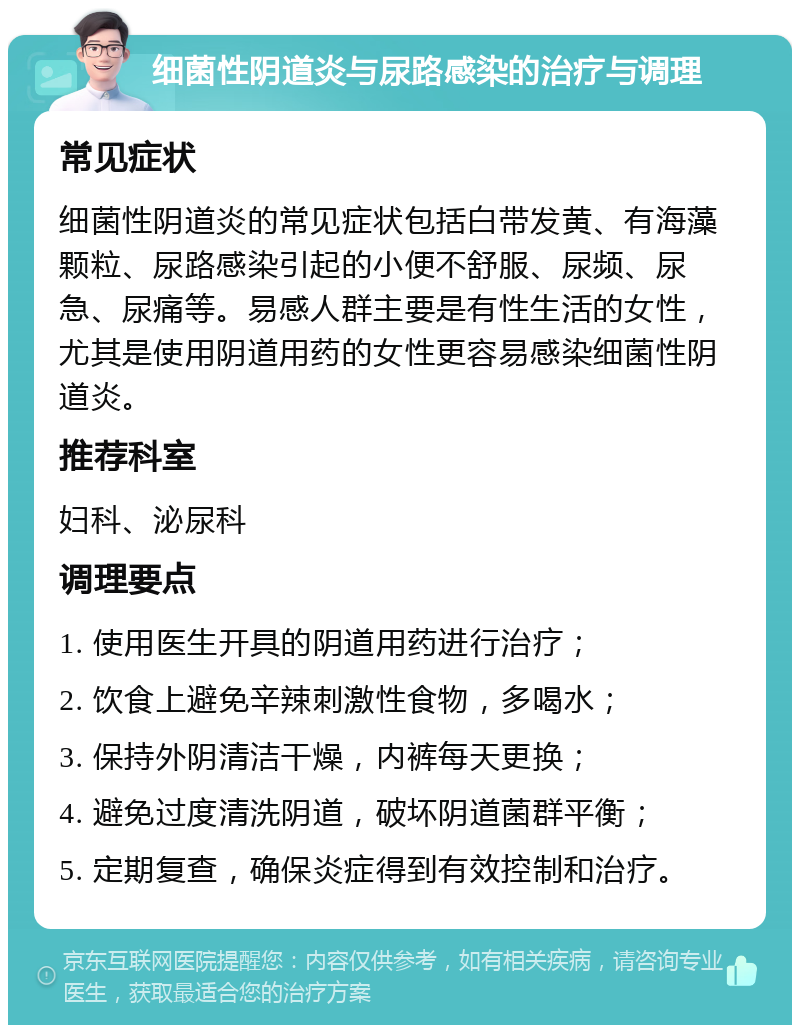 细菌性阴道炎与尿路感染的治疗与调理 常见症状 细菌性阴道炎的常见症状包括白带发黄、有海藻颗粒、尿路感染引起的小便不舒服、尿频、尿急、尿痛等。易感人群主要是有性生活的女性，尤其是使用阴道用药的女性更容易感染细菌性阴道炎。 推荐科室 妇科、泌尿科 调理要点 1. 使用医生开具的阴道用药进行治疗； 2. 饮食上避免辛辣刺激性食物，多喝水； 3. 保持外阴清洁干燥，内裤每天更换； 4. 避免过度清洗阴道，破坏阴道菌群平衡； 5. 定期复查，确保炎症得到有效控制和治疗。