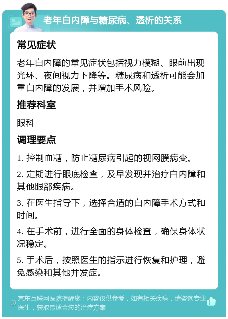 老年白内障与糖尿病、透析的关系 常见症状 老年白内障的常见症状包括视力模糊、眼前出现光环、夜间视力下降等。糖尿病和透析可能会加重白内障的发展，并增加手术风险。 推荐科室 眼科 调理要点 1. 控制血糖，防止糖尿病引起的视网膜病变。 2. 定期进行眼底检查，及早发现并治疗白内障和其他眼部疾病。 3. 在医生指导下，选择合适的白内障手术方式和时间。 4. 在手术前，进行全面的身体检查，确保身体状况稳定。 5. 手术后，按照医生的指示进行恢复和护理，避免感染和其他并发症。