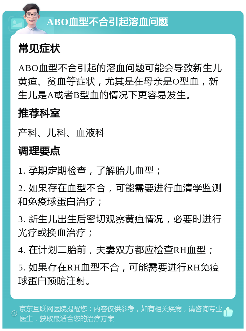 ABO血型不合引起溶血问题 常见症状 ABO血型不合引起的溶血问题可能会导致新生儿黄疸、贫血等症状，尤其是在母亲是O型血，新生儿是A或者B型血的情况下更容易发生。 推荐科室 产科、儿科、血液科 调理要点 1. 孕期定期检查，了解胎儿血型； 2. 如果存在血型不合，可能需要进行血清学监测和免疫球蛋白治疗； 3. 新生儿出生后密切观察黄疸情况，必要时进行光疗或换血治疗； 4. 在计划二胎前，夫妻双方都应检查RH血型； 5. 如果存在RH血型不合，可能需要进行RH免疫球蛋白预防注射。