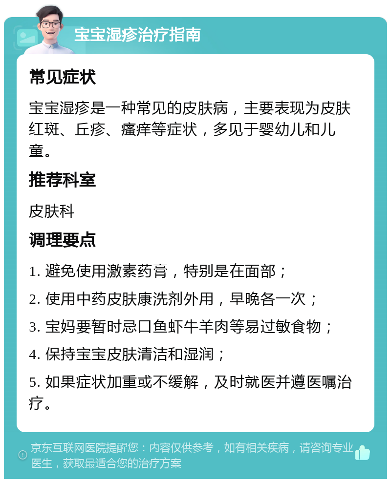 宝宝湿疹治疗指南 常见症状 宝宝湿疹是一种常见的皮肤病，主要表现为皮肤红斑、丘疹、瘙痒等症状，多见于婴幼儿和儿童。 推荐科室 皮肤科 调理要点 1. 避免使用激素药膏，特别是在面部； 2. 使用中药皮肤康洗剂外用，早晚各一次； 3. 宝妈要暂时忌口鱼虾牛羊肉等易过敏食物； 4. 保持宝宝皮肤清洁和湿润； 5. 如果症状加重或不缓解，及时就医并遵医嘱治疗。