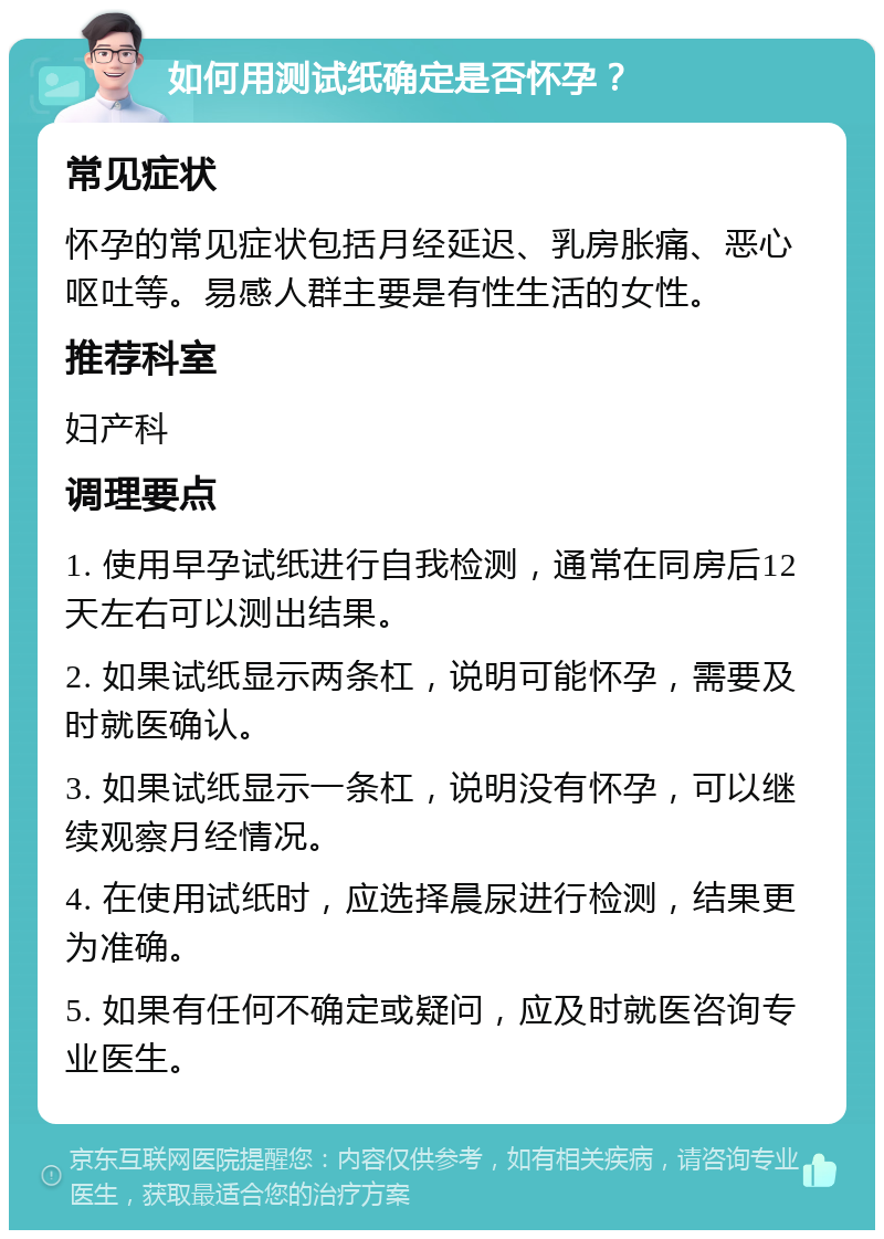 如何用测试纸确定是否怀孕？ 常见症状 怀孕的常见症状包括月经延迟、乳房胀痛、恶心呕吐等。易感人群主要是有性生活的女性。 推荐科室 妇产科 调理要点 1. 使用早孕试纸进行自我检测，通常在同房后12天左右可以测出结果。 2. 如果试纸显示两条杠，说明可能怀孕，需要及时就医确认。 3. 如果试纸显示一条杠，说明没有怀孕，可以继续观察月经情况。 4. 在使用试纸时，应选择晨尿进行检测，结果更为准确。 5. 如果有任何不确定或疑问，应及时就医咨询专业医生。