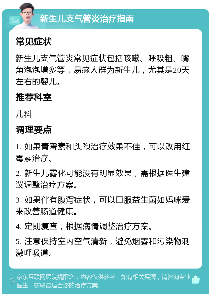 新生儿支气管炎治疗指南 常见症状 新生儿支气管炎常见症状包括咳嗽、呼吸粗、嘴角泡泡增多等，易感人群为新生儿，尤其是20天左右的婴儿。 推荐科室 儿科 调理要点 1. 如果青霉素和头孢治疗效果不佳，可以改用红霉素治疗。 2. 新生儿雾化可能没有明显效果，需根据医生建议调整治疗方案。 3. 如果伴有腹泻症状，可以口服益生菌如妈咪爱来改善肠道健康。 4. 定期复查，根据病情调整治疗方案。 5. 注意保持室内空气清新，避免烟雾和污染物刺激呼吸道。