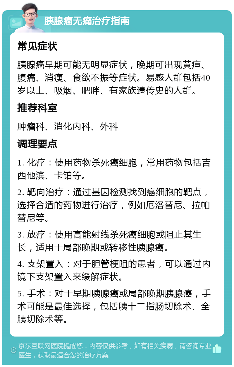 胰腺癌无痛治疗指南 常见症状 胰腺癌早期可能无明显症状，晚期可出现黄疸、腹痛、消瘦、食欲不振等症状。易感人群包括40岁以上、吸烟、肥胖、有家族遗传史的人群。 推荐科室 肿瘤科、消化内科、外科 调理要点 1. 化疗：使用药物杀死癌细胞，常用药物包括吉西他滨、卡铂等。 2. 靶向治疗：通过基因检测找到癌细胞的靶点，选择合适的药物进行治疗，例如厄洛替尼、拉帕替尼等。 3. 放疗：使用高能射线杀死癌细胞或阻止其生长，适用于局部晚期或转移性胰腺癌。 4. 支架置入：对于胆管梗阻的患者，可以通过内镜下支架置入来缓解症状。 5. 手术：对于早期胰腺癌或局部晚期胰腺癌，手术可能是最佳选择，包括胰十二指肠切除术、全胰切除术等。