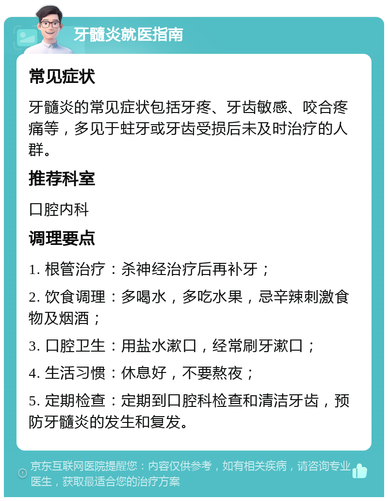 牙髓炎就医指南 常见症状 牙髓炎的常见症状包括牙疼、牙齿敏感、咬合疼痛等，多见于蛀牙或牙齿受损后未及时治疗的人群。 推荐科室 口腔内科 调理要点 1. 根管治疗：杀神经治疗后再补牙； 2. 饮食调理：多喝水，多吃水果，忌辛辣刺激食物及烟酒； 3. 口腔卫生：用盐水漱口，经常刷牙漱口； 4. 生活习惯：休息好，不要熬夜； 5. 定期检查：定期到口腔科检查和清洁牙齿，预防牙髓炎的发生和复发。