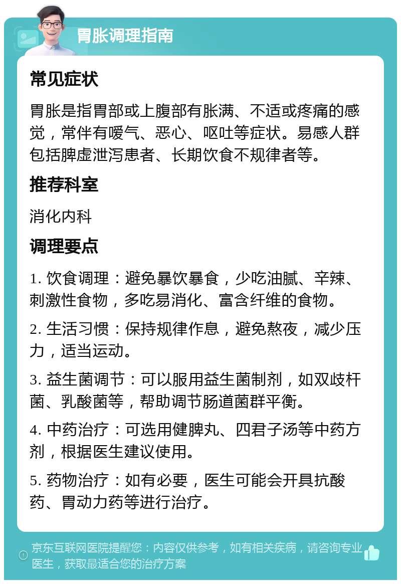 胃胀调理指南 常见症状 胃胀是指胃部或上腹部有胀满、不适或疼痛的感觉，常伴有嗳气、恶心、呕吐等症状。易感人群包括脾虚泄泻患者、长期饮食不规律者等。 推荐科室 消化内科 调理要点 1. 饮食调理：避免暴饮暴食，少吃油腻、辛辣、刺激性食物，多吃易消化、富含纤维的食物。 2. 生活习惯：保持规律作息，避免熬夜，减少压力，适当运动。 3. 益生菌调节：可以服用益生菌制剂，如双歧杆菌、乳酸菌等，帮助调节肠道菌群平衡。 4. 中药治疗：可选用健脾丸、四君子汤等中药方剂，根据医生建议使用。 5. 药物治疗：如有必要，医生可能会开具抗酸药、胃动力药等进行治疗。