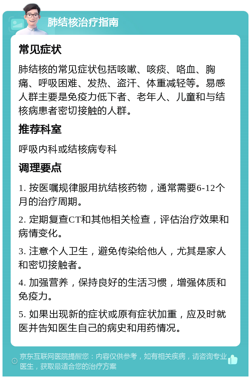 肺结核治疗指南 常见症状 肺结核的常见症状包括咳嗽、咳痰、咯血、胸痛、呼吸困难、发热、盗汗、体重减轻等。易感人群主要是免疫力低下者、老年人、儿童和与结核病患者密切接触的人群。 推荐科室 呼吸内科或结核病专科 调理要点 1. 按医嘱规律服用抗结核药物，通常需要6-12个月的治疗周期。 2. 定期复查CT和其他相关检查，评估治疗效果和病情变化。 3. 注意个人卫生，避免传染给他人，尤其是家人和密切接触者。 4. 加强营养，保持良好的生活习惯，增强体质和免疫力。 5. 如果出现新的症状或原有症状加重，应及时就医并告知医生自己的病史和用药情况。